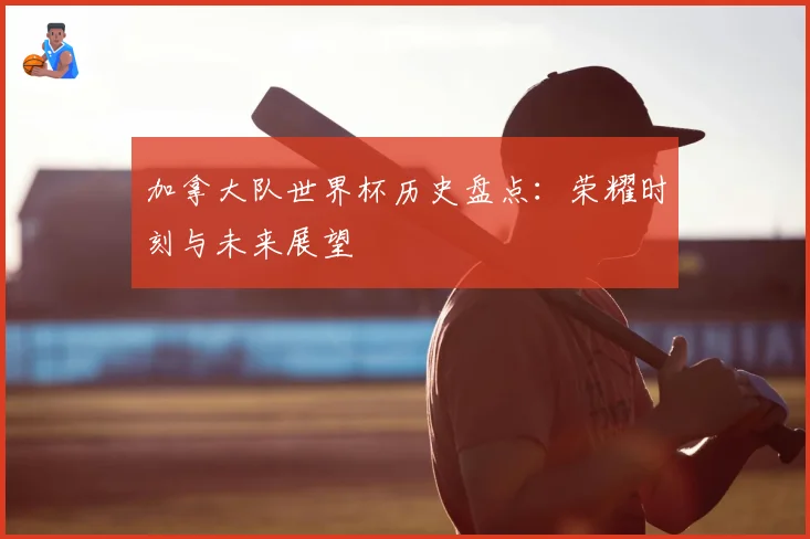 加拿大队世界杯历史盘点：荣耀时刻与未来展望