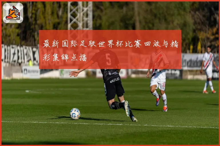 最新国际足联世界杯比赛回放与精彩集锦点播